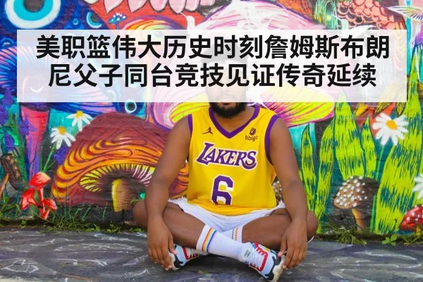 美职篮伟大历史时刻詹姆斯布朗尼父子同台竞技见证传奇延续